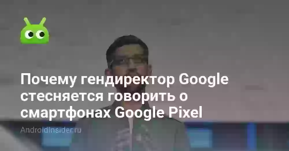 Почему гендиректор Google стесняется говорить о смартфонах Google Pixel