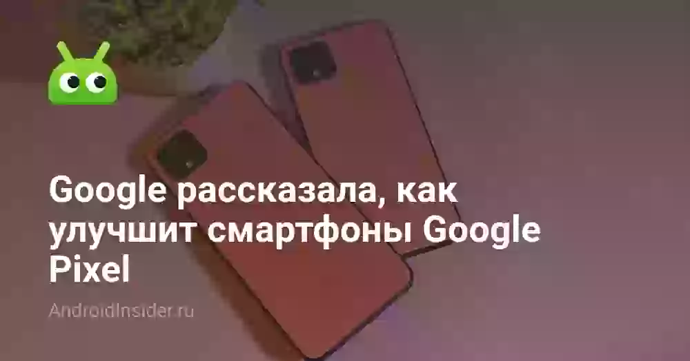 Google рассказала, как улучшит смартфоны Google Pixel