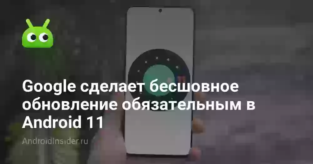 Google сделает бесшовное обновление обязательным в Android 11