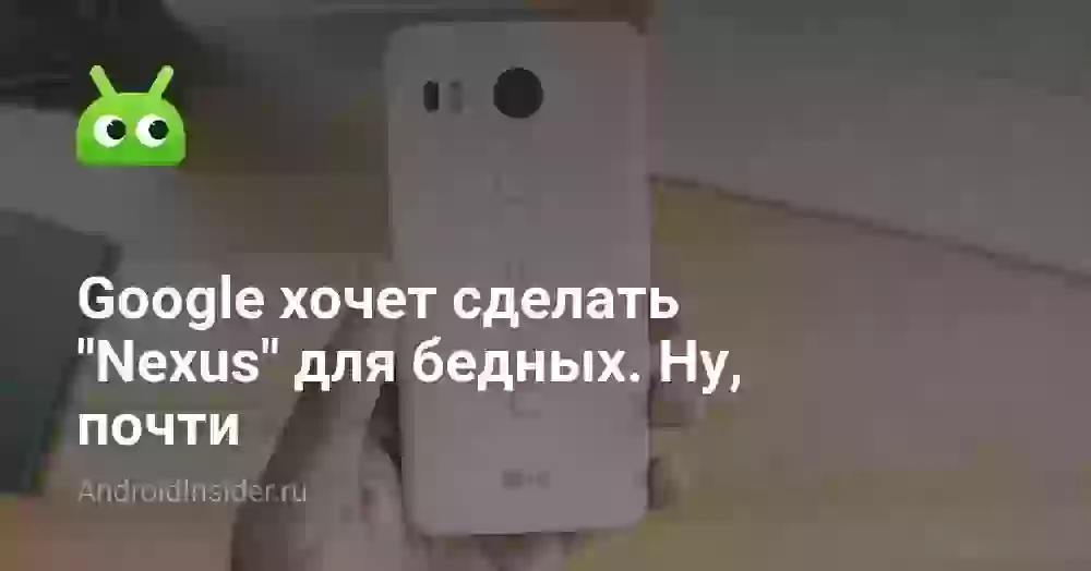 Google хочет сделать «Nexus» для бедных. Ну, почти
