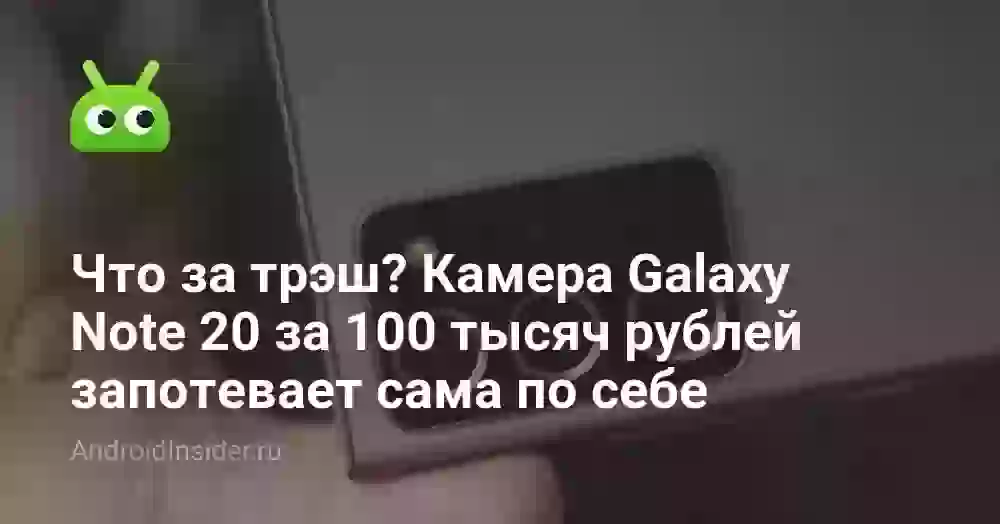 Что за трэш? Камера Galaxy Note 20 за 100 тысяч рублей запотевает сама по себе