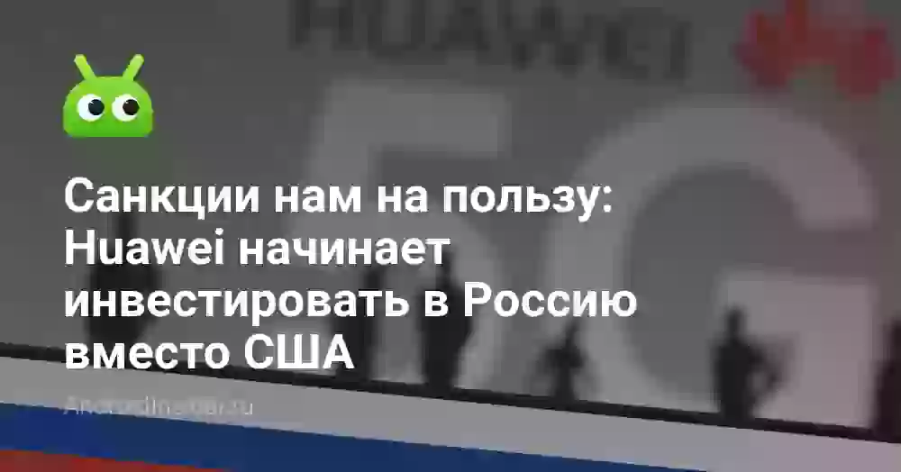 Санкции нам на пользу: Huawei начинает инвестировать в Россию вместо США