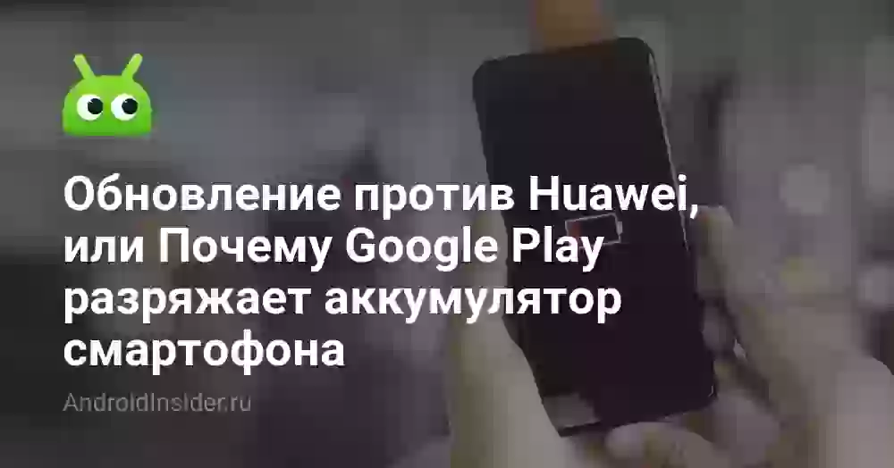 Обновление против Huawei, или Почему Google Play разряжает аккумулятор смартофона