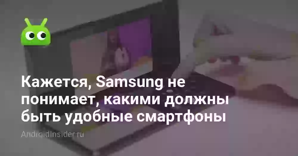 Кажется, Samsung не понимает, какими должны быть удобные смартфоны