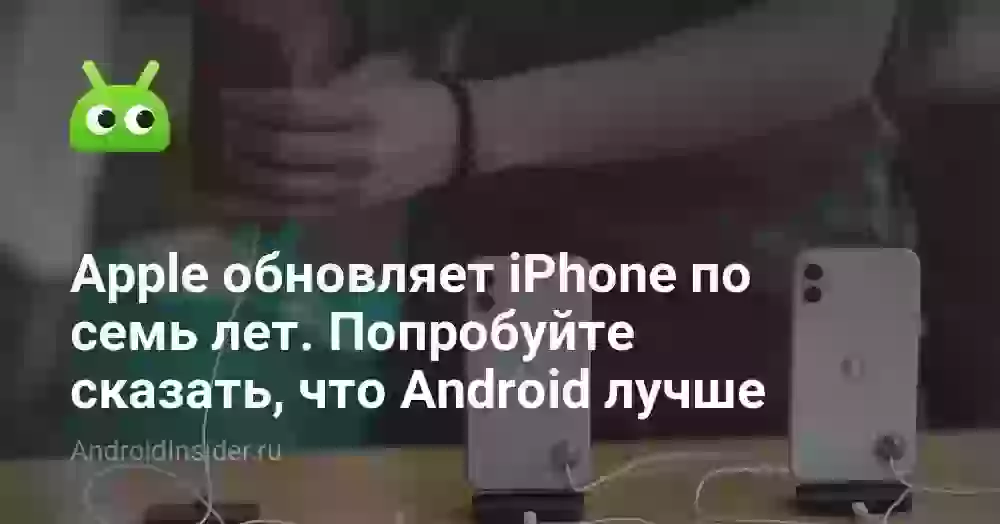 Apple обновляет iPhone по семь лет. Попробуйте сказать, что Android лучше