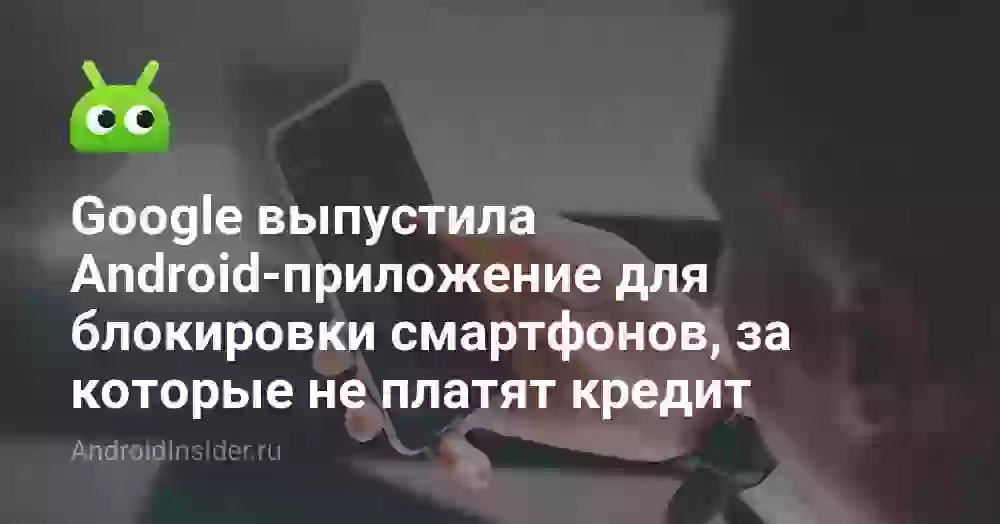 Google выпустила Android-приложение для блокировки смартфонов, за которые не платят кредит