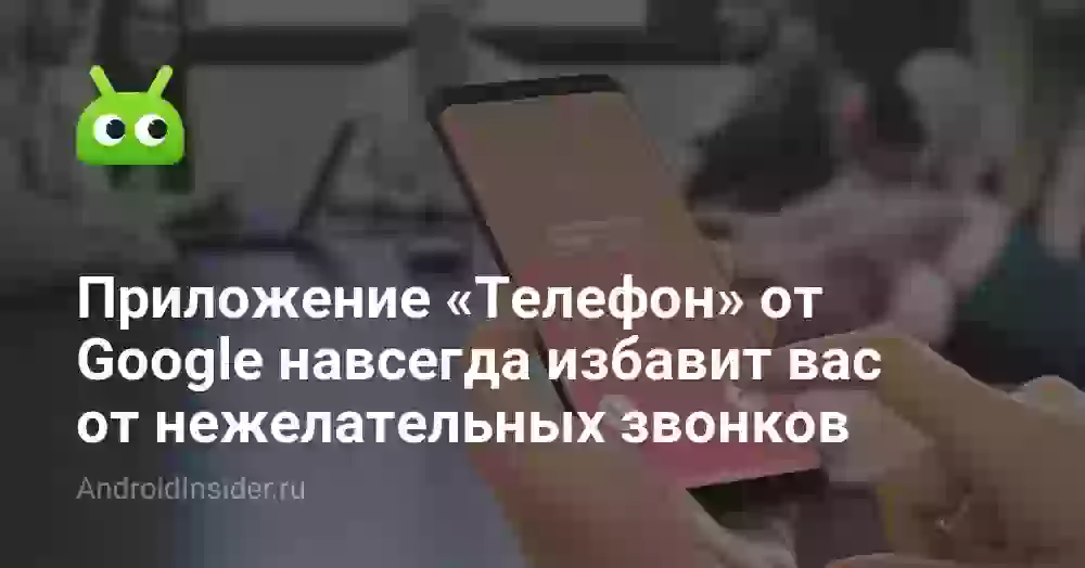 Приложение «Телефон» от Google навсегда избавит вас от нежелательных звонков