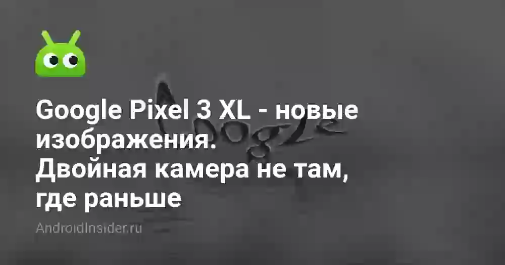 Google Pixel 3 XL — новые изображения. Двойная камера не там, где раньше