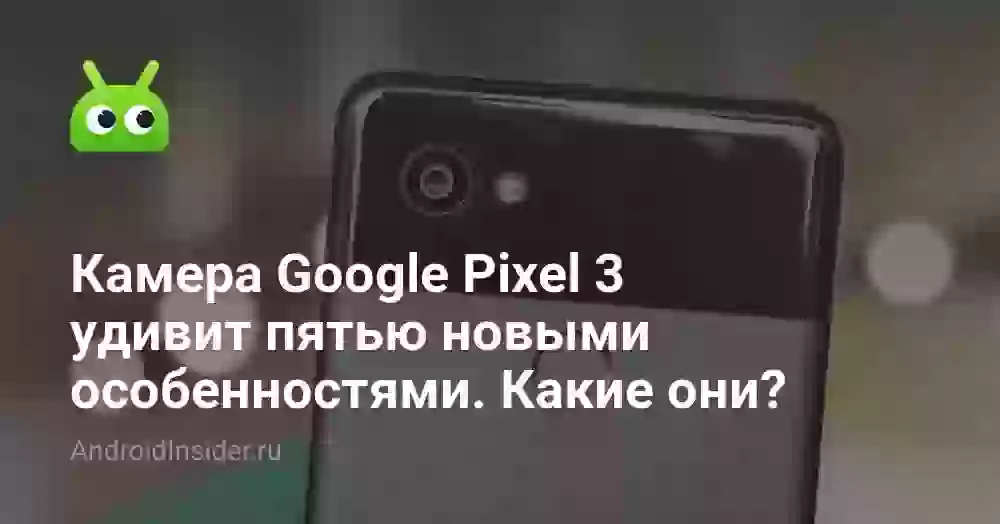 Камера Google Pixel 3 удивит пятью новыми особенностями. Какие они?