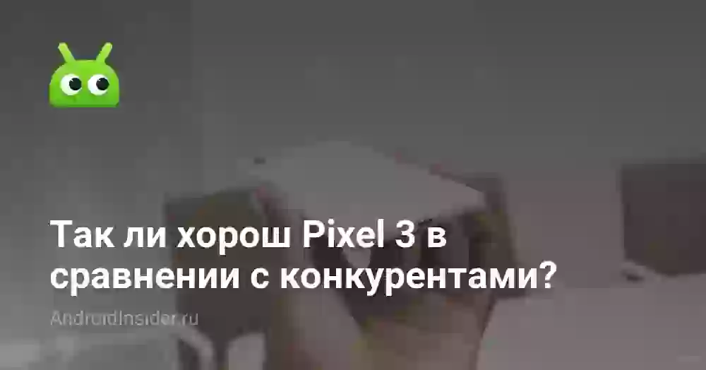 Так ли хорош Pixel 3 в сравнении с конкурентами?