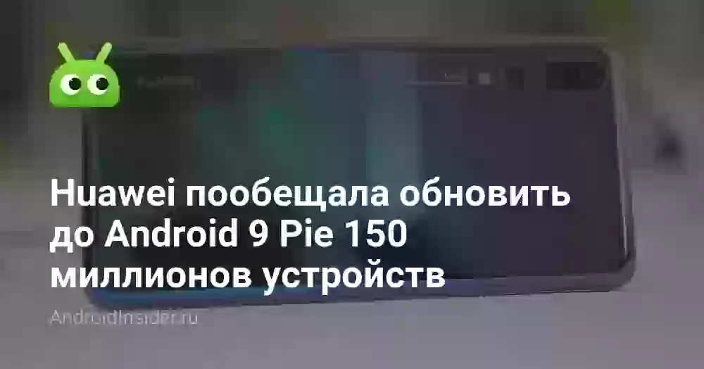 Huawei пообещала обновить до Android 9 Pie 150 миллионов устройств