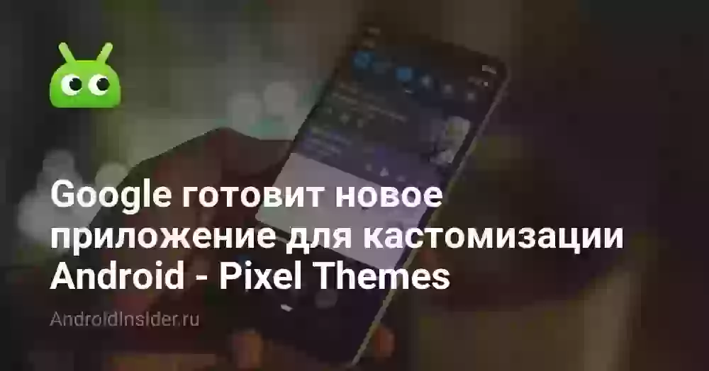 Google готовит новое приложение для кастомизации Android — Pixel Themes