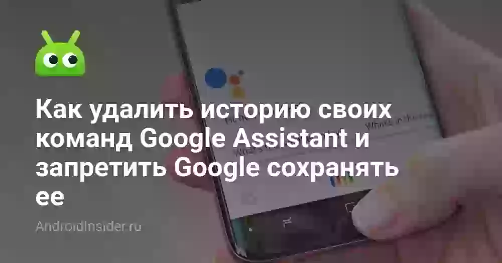 Как удалить историю своих команд Google Assistant и запретить Google сохранять ее